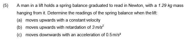 A man in a lift holds a spring balance graduated to read in Newton, with a 1.29 kg mass
hanging from it. Determine the readings of the spring balance when the lift:
(5)
(a) moves upwards with a constant velocity
(b) moves upwards with retardation of 3 m/s?
(c) moves downwards with an acceleration of 0.5m/s?
