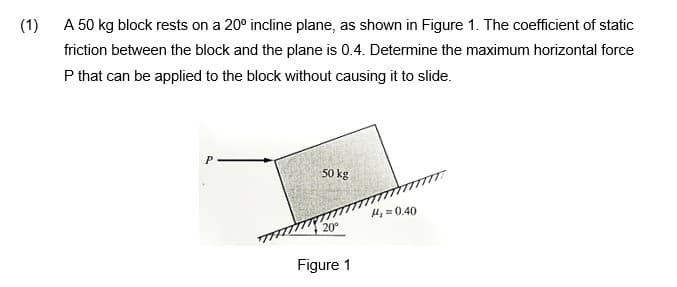 (1)
A 50 kg block rests on a 20° incline plane, as shown in Figure 1. The coefficient of static
friction between the block and the plane is 0.4. Determine the maximum horizontal force
P that can be applied to the block without causing it to slide.
P
50 kg
H, = 0.40
20°
Figure 1
