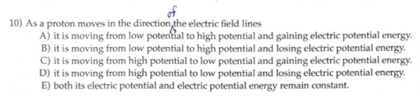 of
10) As a proton moves in the direction the electric field lines
A) it is moving from low potential to high potential and gaining electric potential energy.
B) it is moving from low potential to high potential and losing electric potential energy.
C) it is moving from high potential to low potential and gaining electric potential energy.
D) it is moving from high potential to low potential and losing electric potential energy.
E) both its electric potential and electric potential energy remain constant.