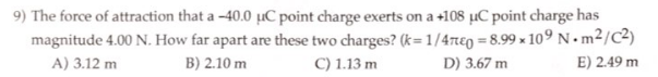 9) The force of attraction that a -40.0 uC point charge exerts on a +108 µC point charge has
magnitude 4.00 N. How far apart are these two charges? (k=1/47e0 = 8.99x109 Nm²/C²)
A) 3.12 m
B) 2.10 m
C) 1.13 m
D) 3.67 m
E) 2.49 m