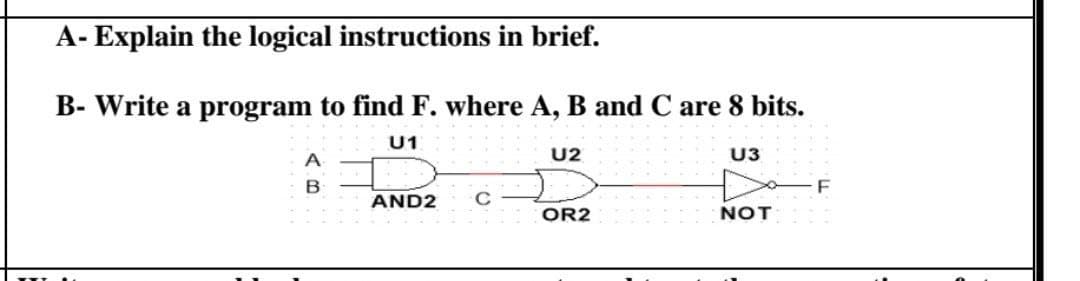 A- Explain the logical instructions in brief.
B- Write a program to find F. where A, B and C are 8 bits.
U1
A
U2
U3
AND2
C
OR2
NOT
