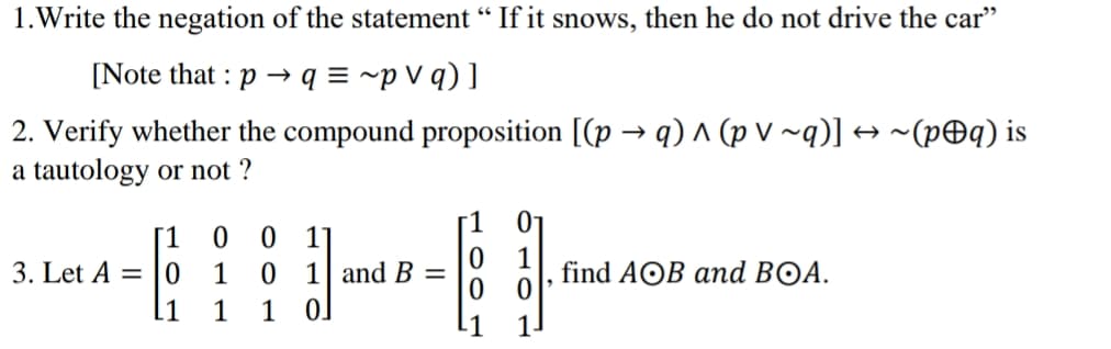 1.Write the negation of the statement “ If it snows, then he do not drive the car"
[Note that : p
q = ~p V q) ]
2. Verify whether the compound proposition [(p → q) ^ (p V ~q)] → ~(p@q) is
a tautology or not ?
[1
3. Let A = |0
1 and B
1 0.
find AOB and BOA.
.1
1
