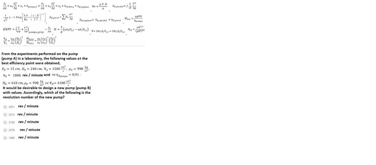 L V2
hk.sürekli= f-5°2g
+ az
Pg
+ z, + hpompa.s =
Pg
P2
2+z + hearbin,s + hg,toplam Re =
p.V.D
1 2g
6.9
a-1.8 log
Re
hKyerel EK
hk toplam= hx sürekli + hg verel Wmit =
Протра
ENPY = + zg) pompa girişi
- wr, V4)
H =
Nsp =
V= 2r,b, V1,m = 2nrzb,V2n
Wmila
%3D
WA
From the experiments performed on the pump
(pump A) in a laboratory, the following values at the
best efficiency point were obtained;
cm
DA = 15 cm, H = 240 cm, V = 1500 , PA = 998 *9
nA = 1800 rev / minute and ve
NApompa
= 0,91.
HB = 610 cm, pB = 998 K9 ve ý= 4100 Cm
It would be desirable to design a new pump (pump B)
with values. Accordingly, which of the following is the
revolution number of the new pump?
2051 rev / minute
O 2512 rev / minute
O 2196 rev / minute
O 2378
rev / minute
1969
rev / minute
