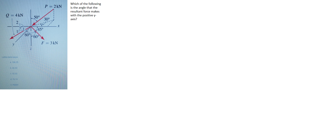 Which of the following
P = 2 kN
is the angle that the
resultant force makes
= 4 kN
with the positive y-
50°
30°
axis?
45°
60°
60°
F = 3 kN
Lütfen birini seçin:
a. 106.25
b. 42.53
C 52.02
d. 76.19
e Hiçbiri
2.
