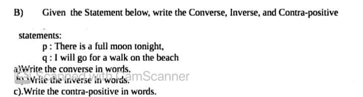 B)
Given the Statement below, write the Converse, Inverse, and Contra-positive
statements:
p: There is a full moon tonight,
q:1 will go for a walk on the beach
aWrite the converse in words.
vrie the inverse in words mScanner
c).Write the contra-positive in words.
