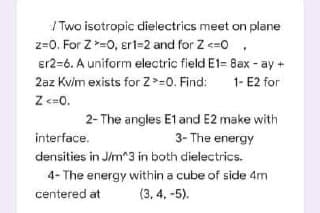 / Two isotropic dielectrics meet on plane
z=0. For Z =0, ert=2 and for Z <=0,
er2=6. A uniform electric field E1= Bax - ay +
2az Kvlm exists for Z>=0. Find:
1- E2 for
Z <=0.
2- The angles E1 and E2 make with
3- The energy
interface.
densities in Jim^3 in both dielectrics.
4- The energy within a cube of side 4m
centered at
(3, 4. -5).
