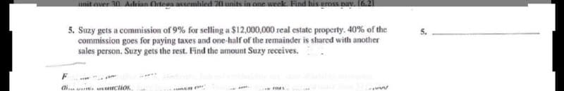 unit over 30. Adrinn Otega assembled 70 units in one week Find his eross pav. 16.21
5. Suzy gets a commission of 9% for selling a $12,000,000 real estate property. 40% of the
commission goes for paying taxes and one-half of the remainder is shared with another
sales person. Suzy gets the rest. Find the amount Suzy receives.
