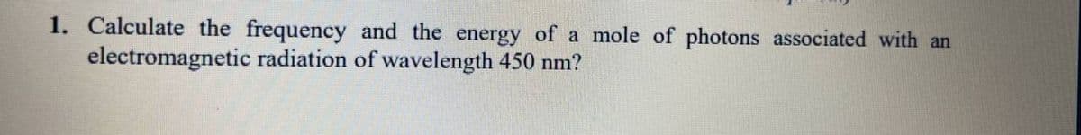 1. Calculate the frequency and the energy of a mole of photons associated with an
electromagnetic radiation of wavelength 450 nm?
