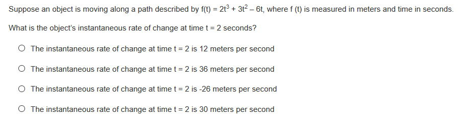 Suppose an object is moving along a path described by f(t) = 2t³ + 3t² – 6t, where f (t) is measured in meters and time in seconds.
What is the object's instantaneous rate of change at timet = 2 seconds?
O The instantaneous rate of change at time t = 2 is 12 meters per second
O The instantaneous rate of change at time t = 2 is 36 meters per second
O The instantaneous rate of change at time t = 2 is -26 meters per second
O The instantaneous rate of change at time t = 2 is 30 meters per second
