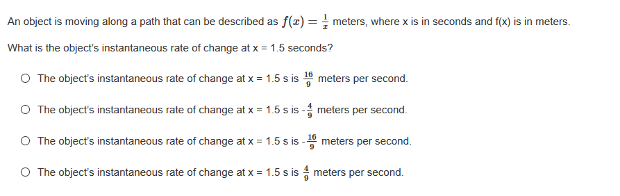 An object is moving along a path that can be described as f(x) = meters, where x is in seconds and f(x) is in meters.
What is the object's instantaneous rate of change at x = 1.5 seconds?
O The object's instantaneous rate of change at x = 1.5 s is 10 meters per second.
O The object's instantaneous rate of change at x = 1.5 s is - meters per second.
O The object's instantaneous rate of change at x = 1.5 s is - meters per second.
9
O The object's instantaneous rate of change at x = 1.5 s is meters per second.
