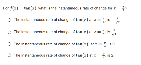 For f(x) = tan(x), what is the instantaneous rate of change for a =
The instantaneous rate of change of tan(x) at x = , is -
2
The instantaneous rate of change of tan(x) at a =
1, is
O The instantaneous rate of change of tan(x)) at z = , is 0.
O The instantaneous rate of change of tan(x) at x = 7, is 2.
4'
