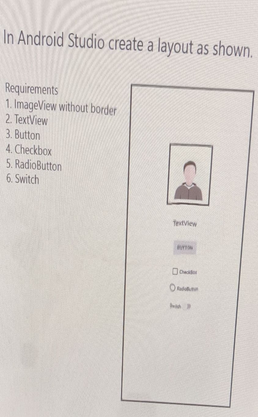In Android Studio create a layout as shown.
Requirements
1. ImageView without border
2. TextView
3. Button
4. Checkbox
5. RadioButton
6. Switch
ТеxtView
BUTTON
CheckBox
O RadioButtan
Bwitch

