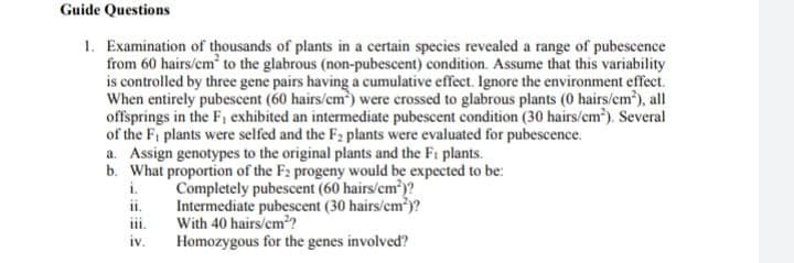Guide Questions
1. Examination of thousands of plants in a certain species revealed a range of pubescence
from 60 hairs/cm to the glabrous (non-pubescent) condition. Assume that this variability
is controlled by three gene pairs having a cumulative effect. Ignore the environment effect.
When entirely pubescent (60 hairs/cm) were crossed to glabrous plants (0 hairs/em), all
offsprings in the F, exhibited an intermediate pubescent condition (30 hairs/cm). Several
of the Fi plants were selfed and the F2 plants were evaluated for pubescence.
a. Assign genotypes to the original plants and the Fi plants.
b. What proportion of the F2 progeny would be expected to be:
i.
Completely pubescent (60 hairs/cm)?
Intermediate pubescent (30 hairs/cm*)?
With 40 hairs/cm??
Homozygous for the genes involved?
ii.
iv.
