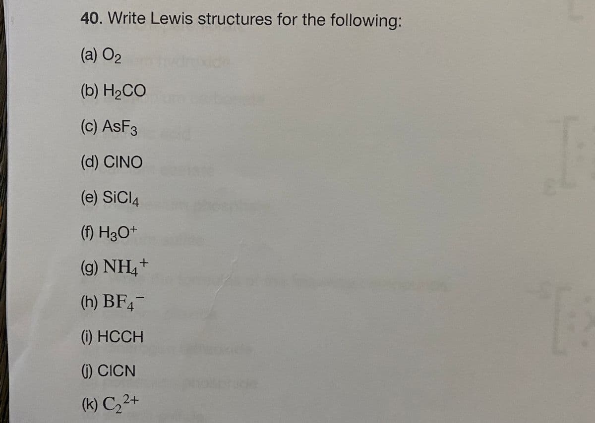 40. Write Lewis structures for the following:
(a) O2
(b) H2CO
(c) ASF3
(d) CINO
(e) SiCl4
(f) H3O+
(g) NH,+
(h) BF4-
(i) HCCH
() CICN
(k) C,2+
