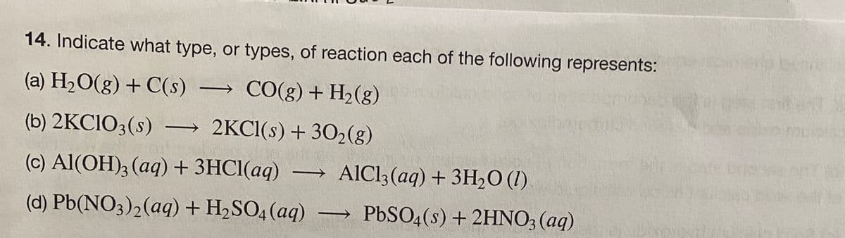 14. Indicate what type, or types, of reaction each of the following represents:
(a) H2O(g) + C(s) CO(g) + H2(g)
(b) 2KCIO3(s) → 2KCI(s) + 302(g)
(c) Al(OH); (aq) + 3HC1(aq) → AlCl3(aq) + 3H2O (1)
(d) Pb(NO3)2(aq) + H2SO4 (aq) –→ PbSO4(s) + 2HNO; (aq)
