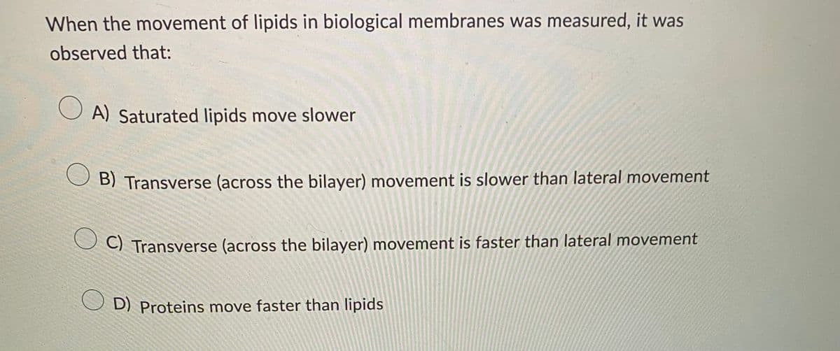 When the movement of lipids in biological membranes was measured, it was
observed that:
OA) Saturated lipids move slower
B) Transverse (across the bilayer) movement is slower than lateral movement
C) Transverse (across the bilayer) movement is faster than lateral movement
OD) Proteins move faster than lipids