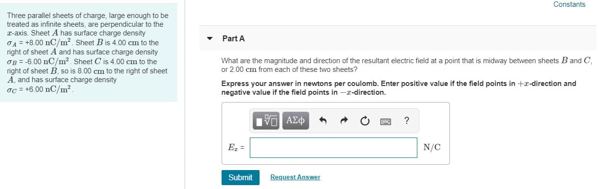 Constants
Three parallel sheets of charge, large enough to be
treated as infinite sheets, are perpendicular to the
x-axis. Sheet A has surface charge density
Part A
right of sheet A and has surface charge density
OB = -6.00 nC/m2. Sheet C is 4.00 cm to the
right of sheet B, so is 8.00 cm to the right of sheet
A, and has surface charge density
oc = +6.00 nC/m².
What are the magnitude and direction of the resultant electric field at a point that is midway between sheets B and C,
or 2.00 cm from each of these two sheets?
Express your answer in newtons per coulomb. Enter positive value if the field points in +x-direction and
negative value if the field points in -x-direction.
EVα ΑΣφ
Ez =
N/C
Submit
Request Answer
