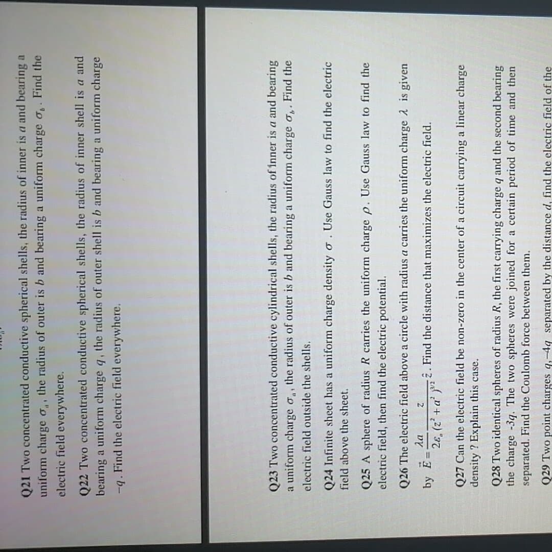 Q21 Two concentrated conductive spherical shells, the radius of inner is a and bearing a
uniform charge o,, the radius of outer is b and bearing a uniform charge o,. Find the
electric field everywhere.
Q22 Two concentrated conductive spherical shells, the radius of inner shell is a and
bearing a uniform charge q, the radius of outer shell is b and bearing a uniform charge
-q. Find the electric field everywhere.
Q23 Two concentrated conductive cylindrical shells, the radius of inner is a and bearing
a uniform charge a,, the radius of outer is b and bearing a uniform charge o,. Find the
electric field outside the shells.
Q24 Infinite sheet has a uniform charge density o. Use Gauss law to find the electric
field above the sheet.
Q25 A sphere of radius R carries the uniform charge p. Use Gauss law to find the
electric field, then find the electric potential.
Q26 The electric field above a circle with radius a carries the uniform charge 2 is given
da
by E
2. Find the distance that maximizes the electric field.
2ɛ, (z' +a'
Q27 Can the electric field be non-zero in the center of a circuit carrying a linear charge
density ? Explain this case.
Q28 Two identical spheres of radius R, the first carrying charge q and the second bearing
the charge -3q. The two spheres were joined for a certain period of time and then
separated. Find the Coulomb force between them.
Q29 Two point charges q,-4q separated by the distance d, find the electric field of the
