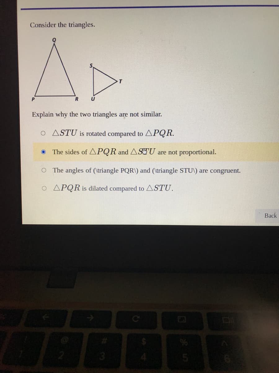 Consider the triangles.
R
Explain why the two triangles are not similar.
o ASTU is rotated compared to APQR.
The sides of APQR and ASEU are not proportional.
O The angles of (\triangle PQR\) and (\triangle STU\) are congruent.
O APQR is dilated compared to ASTU.
Back
