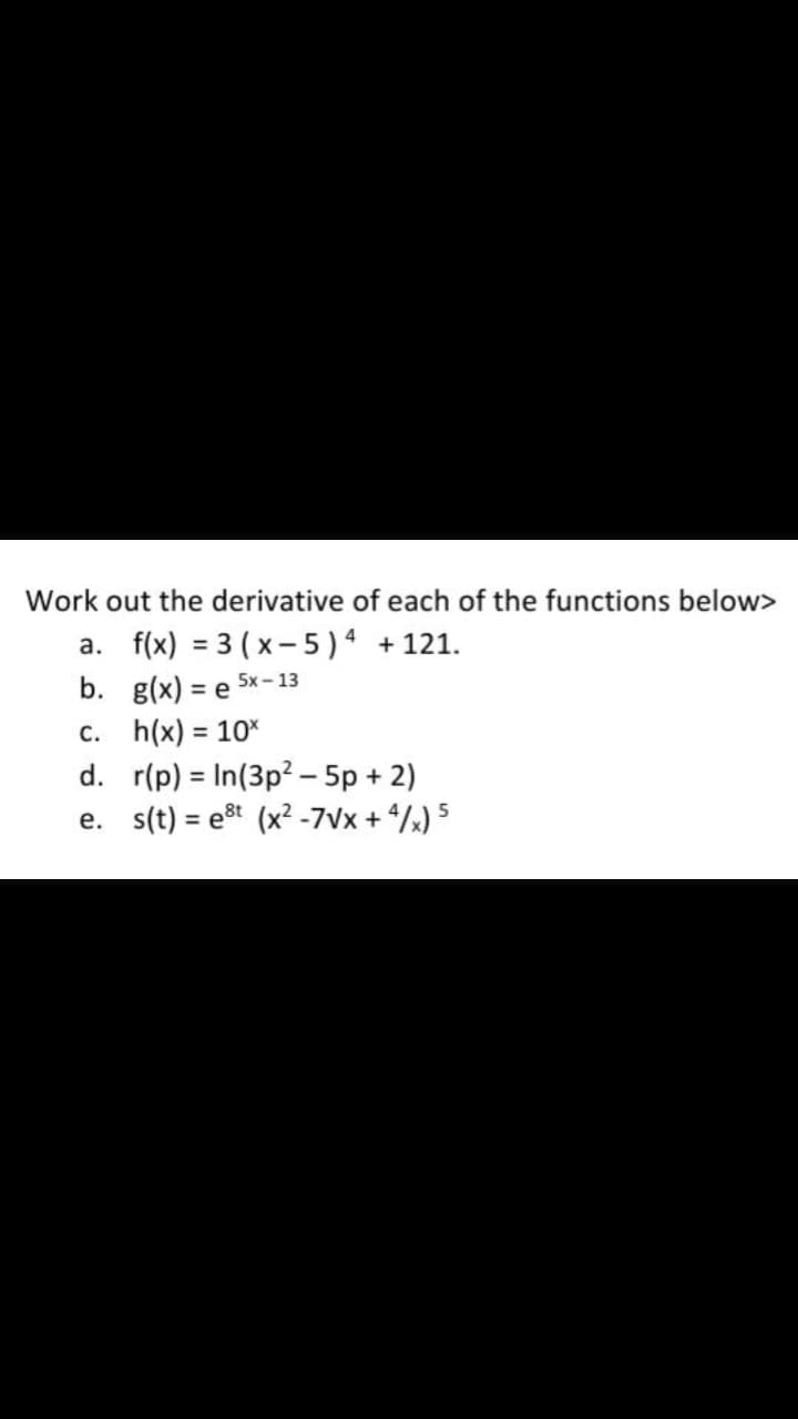 Work out the derivative of each of the functions below>
a. f(x) = 3 ( x- 5) +121.
b. g(x) =
%3D
5x - 13
c. h(x) = 10%
d. r(p) = In(3p? - 5p + 2)
e. s(t) = est (x² -7Vx + /x) 5
