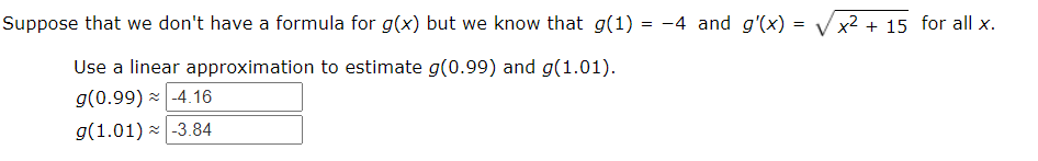 Suppose that we don't have a formula for g(x) but we know that g(1) = -4 and g'(x) =
x2 + 15 for all x.
Use a linear approximation to estimate g(0.99) and g(1.01).
g(0.99) - -4.16
g(1.01) - -3.84
