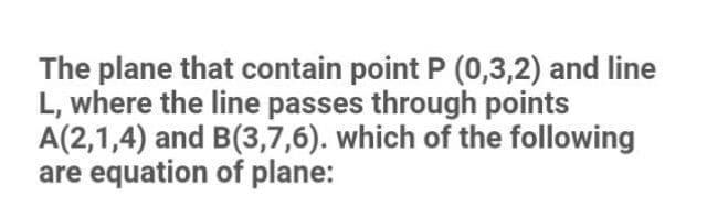 The plane that contain point P (0,3,2) and line
L, where the line passes through points
A(2,1,4) and B(3,7,6). which of the following
are equation of plane:
