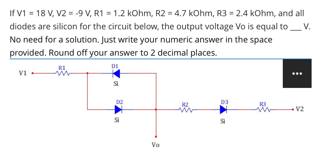 If V1 = 18 V, V2 = -9 V, R1 = 1.2 kOhm, R2 = 4.7 kOhm, R3 = 2.4 kOhm, and all
V.
diodes are silicon for the circuit below, the output voltage Vo is equal to
No need for a solution. Just write your numeric answer in the space
provided. Round off your answer to 2 decimal places.
R1
D1
V1 -
...
Si
D2
D3
R2
R3
- V2
Si
Si
Vo

