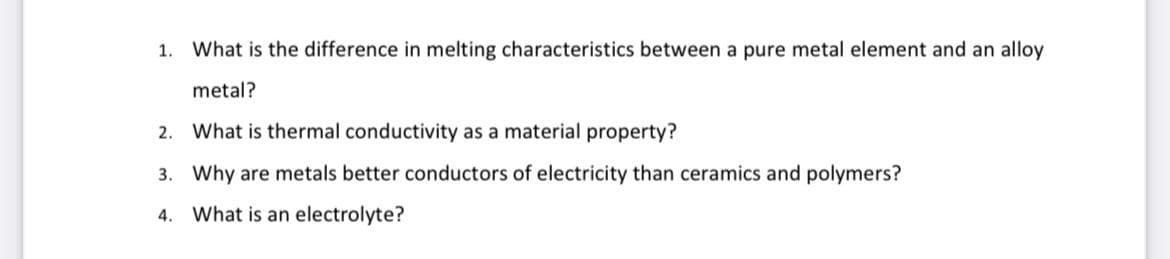 1. What is the difference in melting characteristics between a pure metal element and an alloy
metal?
2. What is thermal conductivity as a material property?
3. Why are metals better conductors of electricity than ceramics and polymers?
4. What is an electrolyte?
