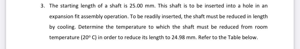 3. The starting length of a shaft is 25.00 mm. This shaft is to be inserted into a hole in an
expansion fit assembly operation. To be readily inserted, the shaft must be reduced in length
by cooling. Determine the temperature to which the shaft must be reduced from room
temperature (20° C) in order to reduce its length to 24.98 mm. Refer to the Table below.
