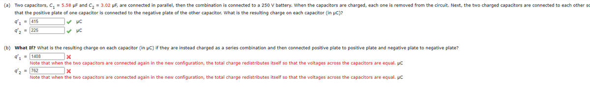 (a) Two capacitors, C, = 5.58 µF and C, = 3.02 µF, are connected in parallel, then the combination is connected to a 250 V battery. When the capacitors are charged, each one is removed from the circuit. Next, the two charged capacitors are connected to each other so
that the positive plate of one capacitor is connected to the negative plate of the other capacitor. What is the resulting charge on each capacitor (in pC)?
= 415
q', = 225
(b) What If? What is the resulting charge on each capacitor (in µC) if they are instead charged as a series combination and then connected positive plate to positive plate and negative plate to negative plate?
q', = 1408
Note that when the two capacitors are connected again in the new configuration, the total charge redistributes itself so that the voltages across the capacitors are equal. µc
q'2
= 762
Note that when the two capacitors are connected again in the new configuration, the total charge redistributes itself so that the voltages across the capacitors are equal. µC

