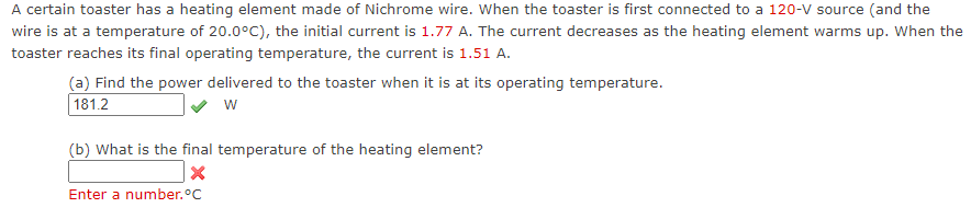 A certain toaster has a heating element made of Nichrome wire. When the toaster is first connected to a 120-V source (and the
wire is at a temperature of 20.0°C), the initial current is 1.77 A. The current decreases as the heating element warms up. When the
toaster reaches its final operating temperature, the current is 1.51 A.
(a) Find the power delivered to the toaster when it is at its operating temperature.
181.2
w
(b) What is the final temperature of the heating element?
Enter a number.°C
