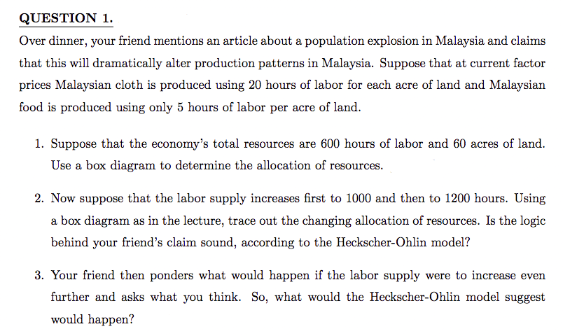 QUESTION 1.
Over dinner, your friend mentions an article about a population explosion in Malaysia and claims
that this will dramatically alter production patterns in Malaysia. Suppose that at current factor
prices Malaysian cloth is produced using 20 hours of labor for each acre of land and Malaysian
food is produced using only 5 hours of labor per acre of land.
1. Suppose that the economy's total resources are 600 hours of labor and 60 acres of land.
Use a box diagram to determine the allocation of resources.
2. Now suppose that the labor supply increases first to 1000 and then to 1200 hours. Using
a box diagram as in the lecture, trace out the changing allocation of resources. Is the logic
behind your friend's claim sound, according to the Heckscher-Ohlin model?
3. Your friend then ponders what would happen if the labor supply were to increase even
further and asks what you think. So, what would the Heckscher-Ohlin model suggest
would happen?
