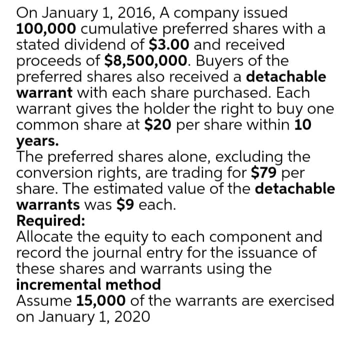 On January 1, 2016, A company issued
100,000 cumulative preferred shares with a
stated dividend of $3.00 and received
proceeds of $8,500,000. Buyers of the
preferred shares also received a detachable
warrant with each share purchased. Each
warrant gives the holder the right to buy one
common share at $20 per share within 10
уears.
The preferred shares alone, excluding the
conversion rights, are trading for $79 per
share. The estimated value of the detachable
warrants was $9 each.
Required:
Allocate the equity to each component and
record the journal entry for the issuance of
these shares and warrants using the
incremental method
Assume 15,000 of the warrants are exercised
on January 1, 2020
