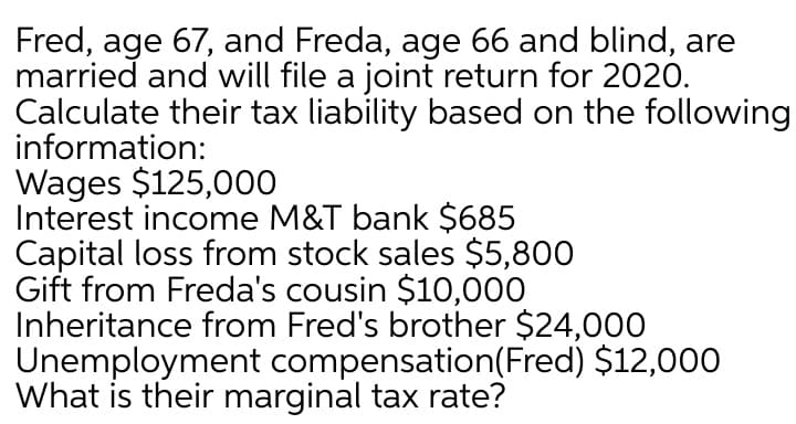 Fred, age 67, and Freda, age 66 and blind, are
married and will file a joint return for 2020.
Calculate their tax liability based on the following
information:
Wages $125,000
Interest income M&T bank $685
Capital loss from stock sales $5,800
Gift from Freda's cousin $10,000
Inheritance from Fred's brother $24,000
Unemployment compensation(Fred) $12,000
What is their marginal tax rate?
