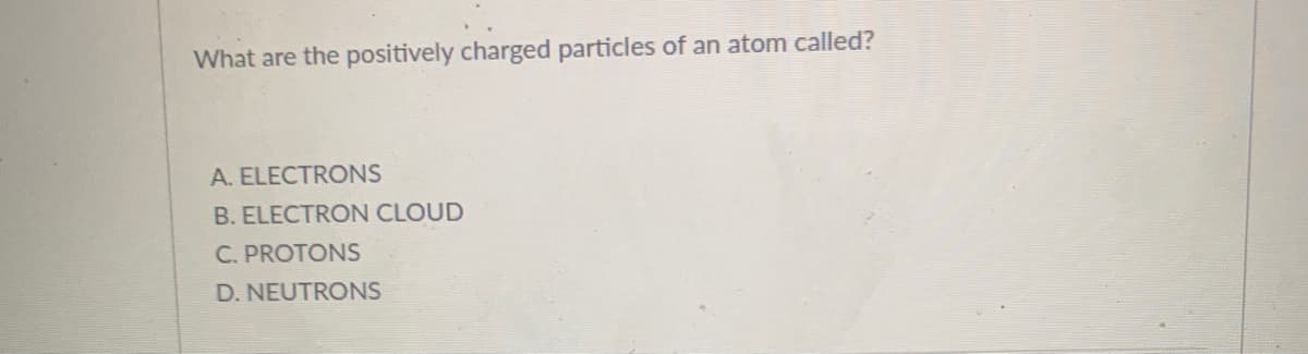 What are the positively charged particles of an atom called?
A. ELECTRONS
B. ELECTRON CLOUD
C. PROTONS
D. NEUTRONS
