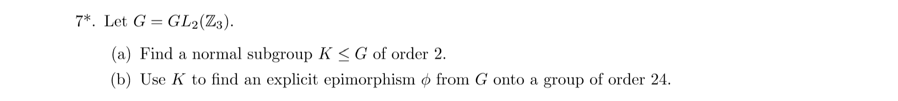 7 Let G GL2(Z3).
(a) Find a normal subgroup K <G of order 2.
(b) Use K to find an explicit epimorphism ø from G onto a group of order 24
