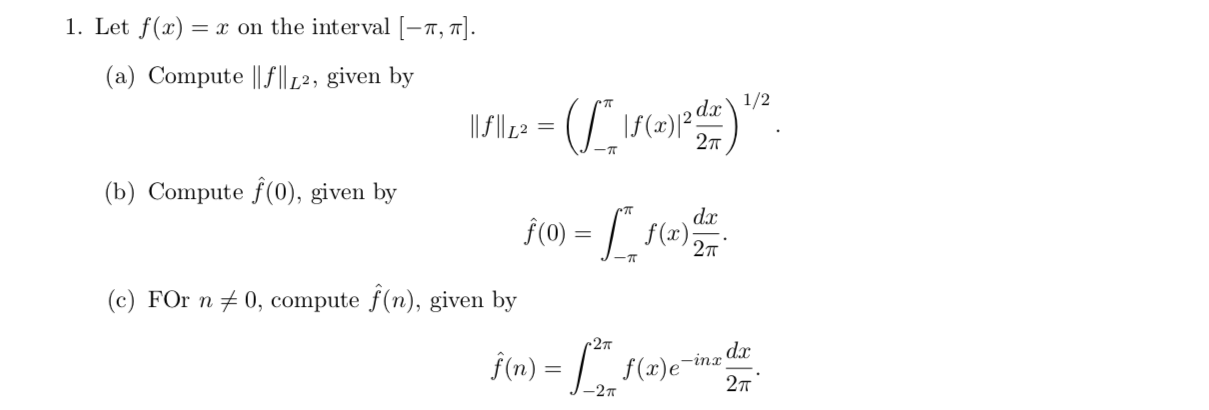 1. Let f(x)
= x on the interval -r, TJ.
(a) Compute |f12, given by
da1/2
\f(x)
-- (S.n
2т
(b) Compute f(0), given by
da
f(ax)
f(0)
2п
(c) FOr n0, compute f(n), given by
- M
27T
.dx
-inr
f(n)
f(x)e
2т
-2т
