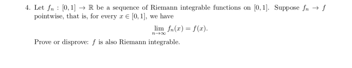 4. Let fn [0, 1] -> R be a sequence of Riemann integrable functions on
pointwise, that is, for every [0,1],
[0, 1]. Suppose fn
f
we have
lim fn(x)= f(a)
n oo
Prove or disprove: f is also Riemann integrable
