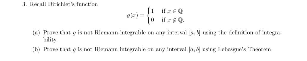 3. Recall Dirichlet's function
if E Q
g(x)
(a) Prove that g is not Riemann integrable on any interval [a, b] using the definition of integra-
bility
(b) Prove that g is not Riemann integrable on any interval [a, bj using Lebesgue's Theorem.
