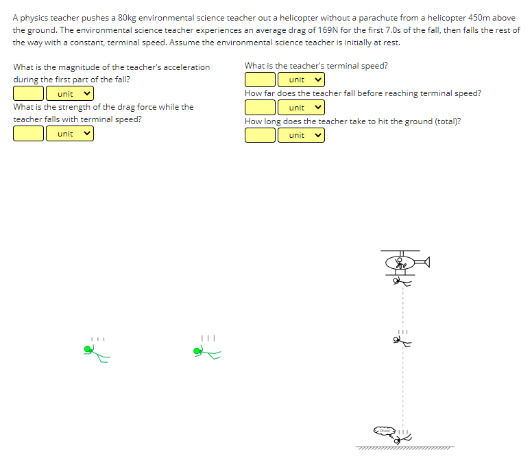 A physics teacher pushes a 80kg environmental science teacher out a helicopter without a parachute from a helicopter 450m above
the ground. The environmental science teacher experiences an average drag of 169N for the first 7.0s of the fall, then falls the rest of
the way with a constant, terminal speed. Assume the environmental science teacher is initially at rest.
What is the teacher's terminal speed?
What is the magnitude of the teacher's acceleration
during the first part of the fall?
unit
unit
How far does the teacher fall before reaching terminal speed?
What is the strength of the drag force while the
teacher falls with terminal speed?
unit
How long does the teacher take to hit the ground (total)?
unit
unit
