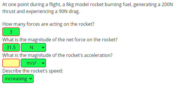 At one point during a flight, a 8kg model rocket burning fuel, generating a 200N
thrust and experiencing a 90N drag.
How many forces are acting on the rocket?
3
What is the magnitude of the net force on the rocket?
31.5
N
What is the magnitude of the rocket's acceleration?
m/s?
Describe the rocket's speed:
increasing
