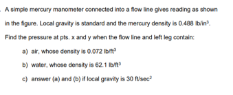A simple mercury manometer connected into a flow line gives reading as shown
in the figure. Local gravity is standard and the mercury density is 0.488 Ib/in.
Find the pressure at pts. x and y when the flow line and left leg contain:
a) air, whose density is 0.072 Ib/ft
b) water, whose density is 62.1 Ib/t
c) answer (a) and (b) if local gravity is 30 f/sec?

