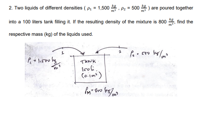 kg
2. Two liquids of different densities ( p1 = 1,500
- ) are poured together
ma : P2 = 500
into a 100 liters tank filling it. If the resulting density of the mixture is 800
m
kg
find the
respective mass (kg) of the liquids used.
lisso
TANK
Co.imt)

