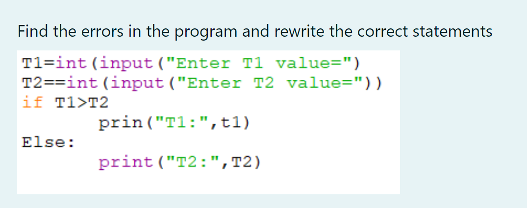 Find the errors in the program and rewrite the correct statements
T1=int (input ("Enter T1 value=")
T2==int (input ("Enter T2 value="))
if T1>T2
prin ("T1:",t1)
Else:
print ("T2:",T2)
