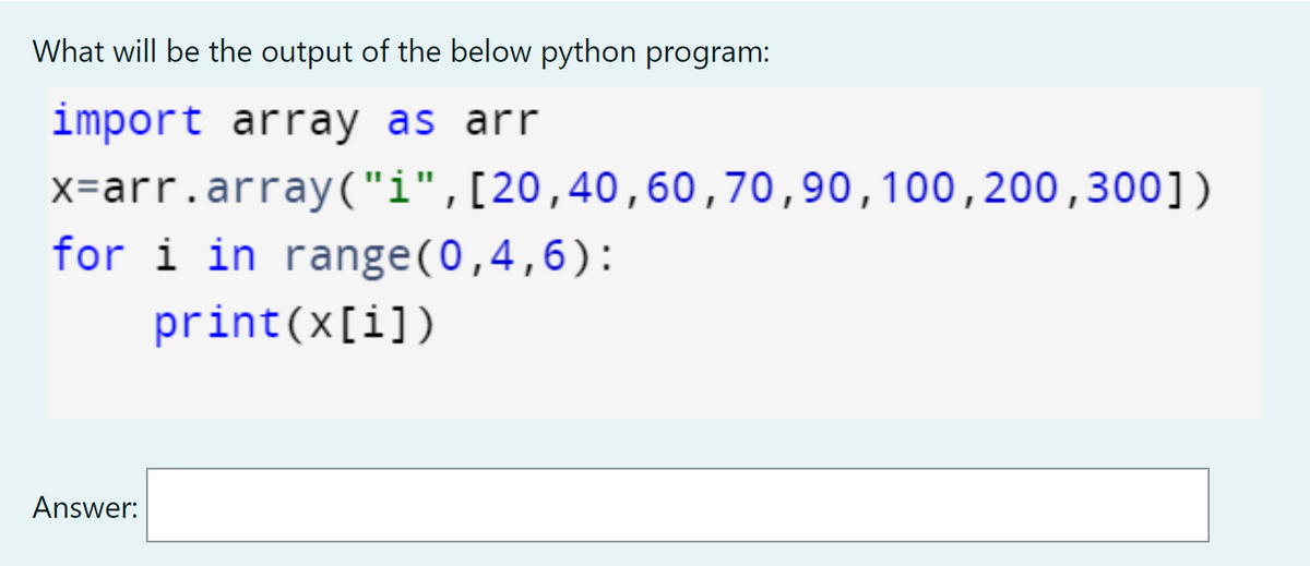 What will be the output of the below python program:
import array as arr
x=arr.array("i",[20,40,60,70,90,100,200,300])
for i in range(0,4,6):
print(x[i])
Answer:
