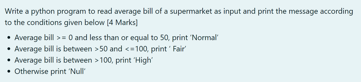 Write a python program to read average bill of a supermarket as input and print the message according
to the conditions given below [4 Marks]
• Average bill >= 0 and less than or equal to 50, print 'Normal'
• Average bill is between >50 and <=100, print ' Fair'
Average bill is between >100, print 'High'
• Otherwise print 'Null'
