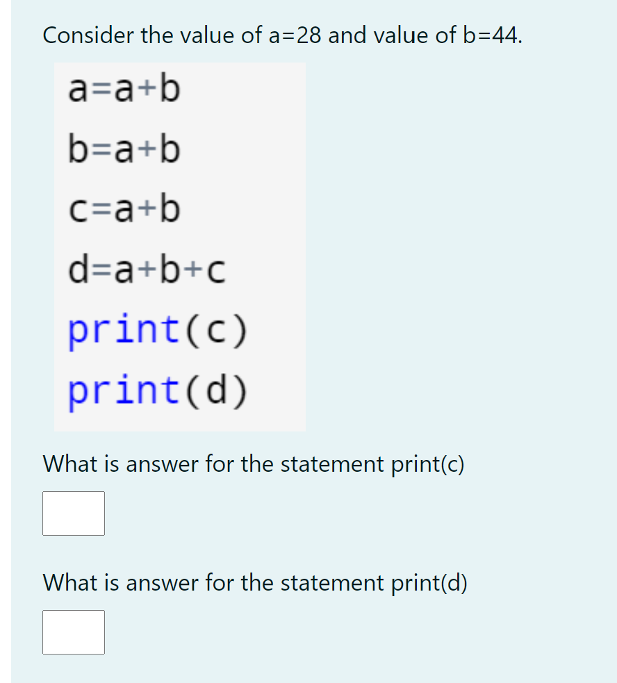 Consider the value of a=28 and value of b=44.
a=a+b
b=a+b
C=a+b
d=a+b+c
print(c)
print(d)
What is answer for the statement print(c)
What is answer for the statement print(d)
