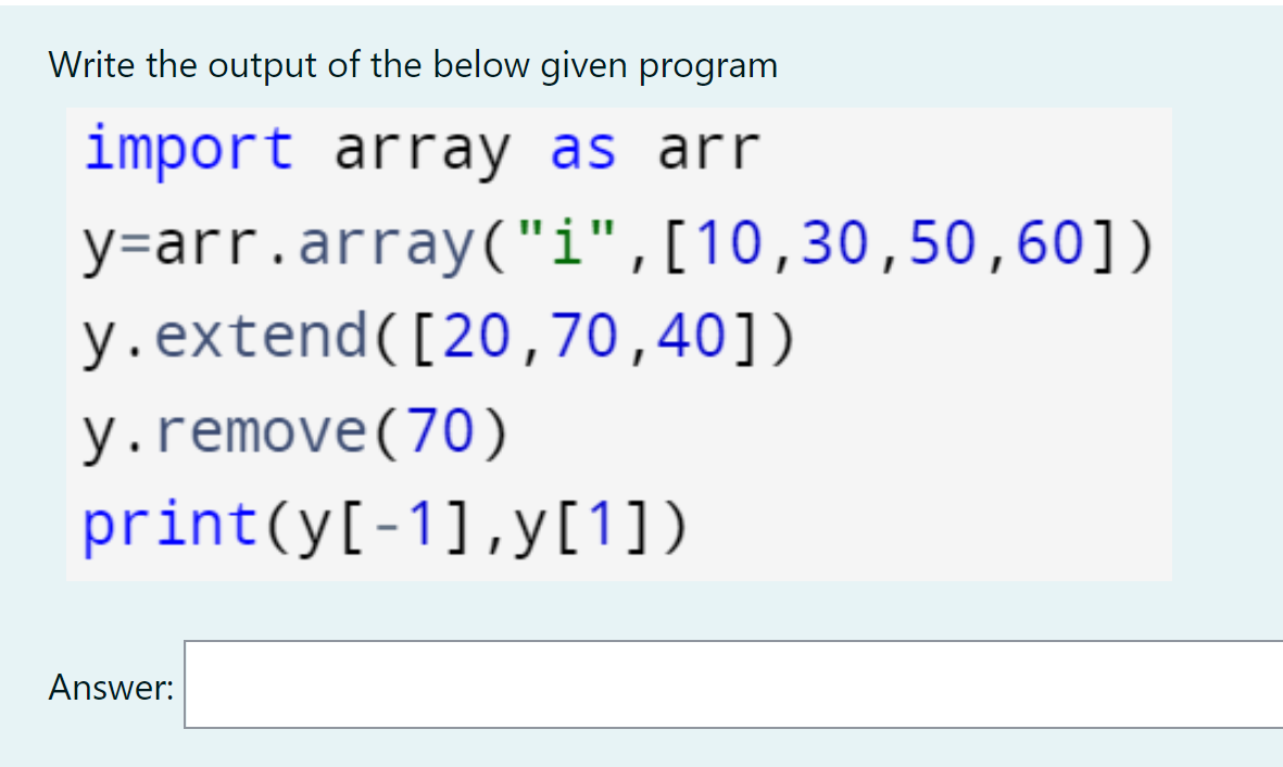 Write the output of the below given program
import array as arr
y=arr.array("i",[10,30,50,60])
y.extend([20,70,40])
y.remove(70)
print(y[-1],y[1])
Answer:
