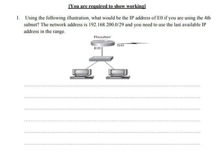 ĮYou are required to show working]l
1. Using the following illustration, what would be the IP address of E0 if you are using the 4th
subnet? The network address is 192.168.200.0/29 and you need to use the last available IP
address in the range.
Router
SO
EO

