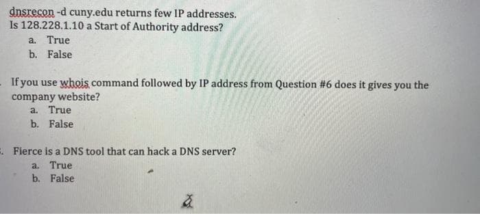 dnsrecon -d cuny.edu returns few IP addresses.
Is 128.228.1.10 a Start of Authority address?
a. True
b. False
If you use whois command followed by IP address from Question #6 does it gives you the
company website?
a. True
b. False
. Fierce is a DNS tool that can hack a DNS server?
a. True
b. False
